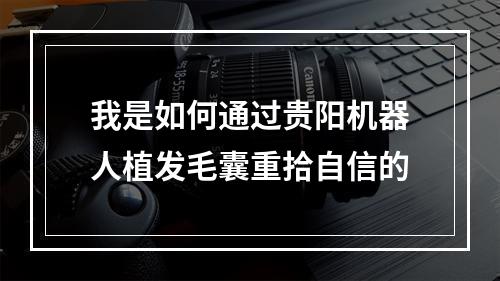 我是如何通过贵阳机器人植发毛囊重拾自信的