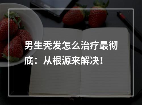 男生秃发怎么治疗最彻底：从根源来解决！