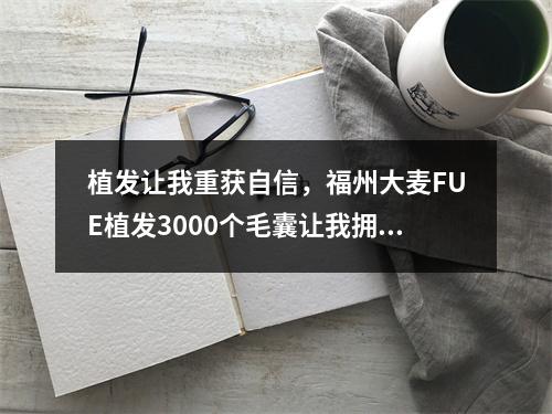 植发让我重获自信，福州大麦FUE植发3000个毛囊让我拥有浓密头发