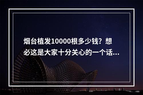 烟台植发10000根多少钱？想必这是大家十分关心的一个话题，今天小编就来为大家详细介绍一下烟台植发的情况。