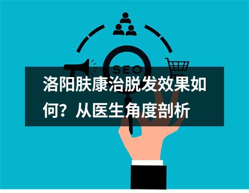 洛阳肤康治脱发效果如何？从医生角度剖析