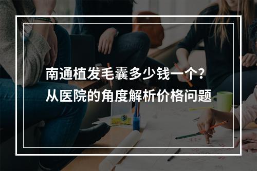 南通植发毛囊多少钱一个？从医院的角度解析价格问题