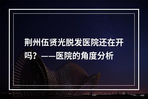 荆州伍贤光脱发医院还在开吗？——医院的角度分析