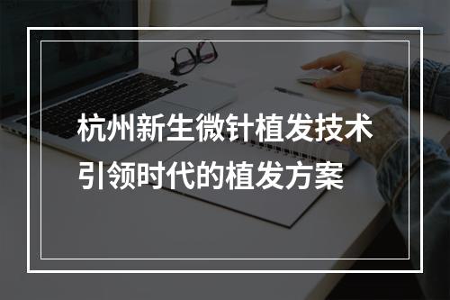 杭州新生微针植发技术引领时代的植发方案