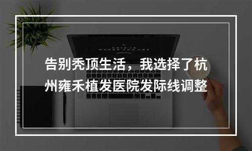 告别秃顶生活，我选择了杭州雍禾植发医院发际线调整