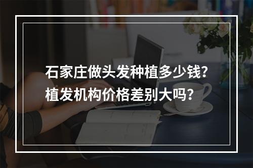 石家庄做头发种植多少钱？植发机构价格差别大吗？