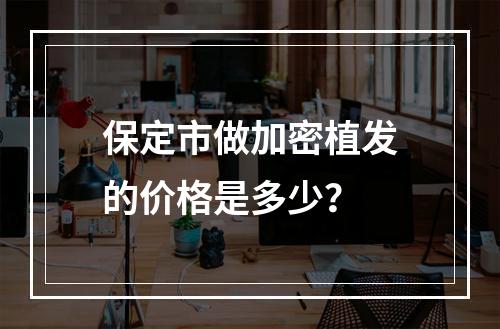 保定市做加密植发的价格是多少？