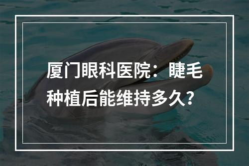 厦门眼科医院：睫毛种植后能维持多久？