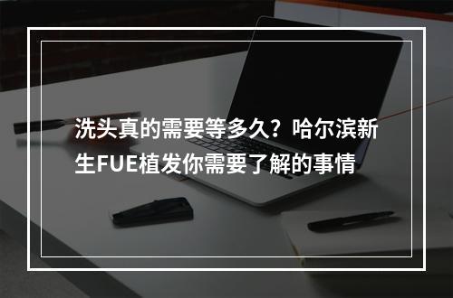 洗头真的需要等多久？哈尔滨新生FUE植发你需要了解的事情