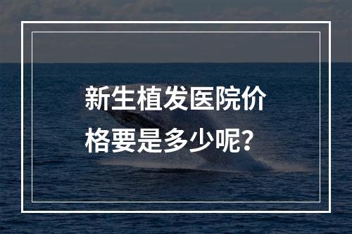 新生植发医院价格要是多少呢？