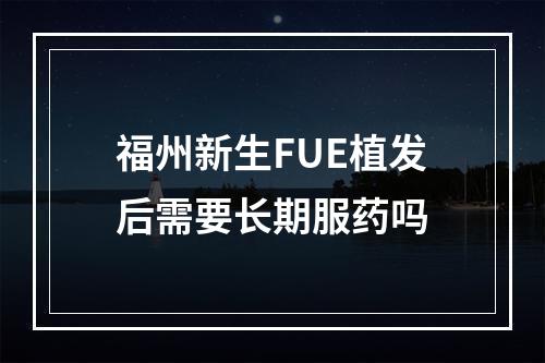 福州新生FUE植发后需要长期服药吗