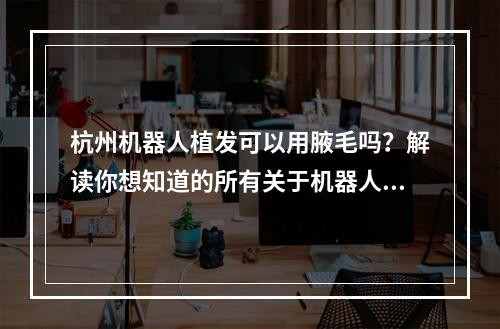 杭州机器人植发可以用腋毛吗？解读你想知道的所有关于机器人植发的问题