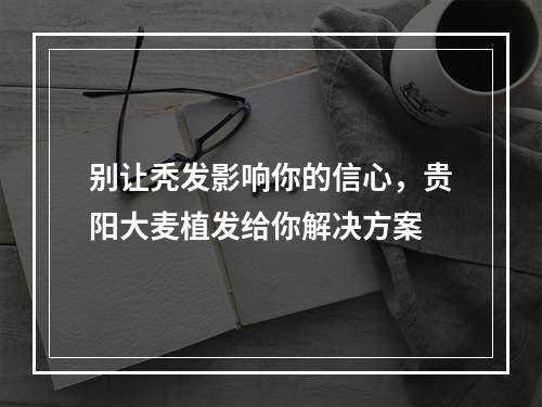 别让秃发影响你的信心，贵阳大麦植发给你解决方案