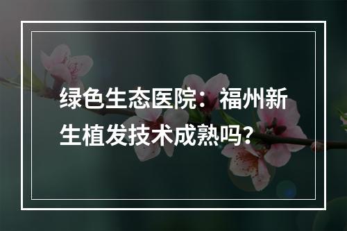 绿色生态医院：福州新生植发技术成熟吗？