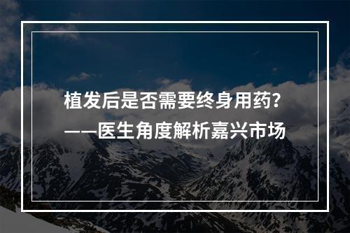 植发后是否需要终身用药？——医生角度解析嘉兴市场