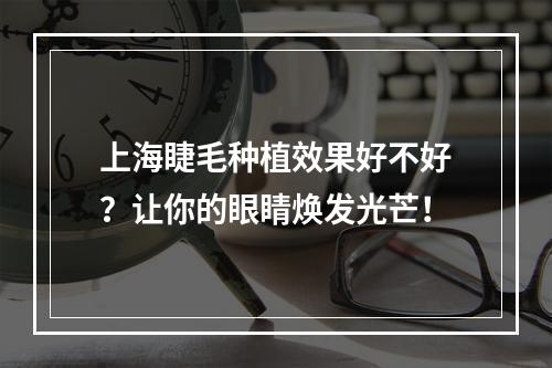 上海睫毛种植效果好不好？让你的眼睛焕发光芒！