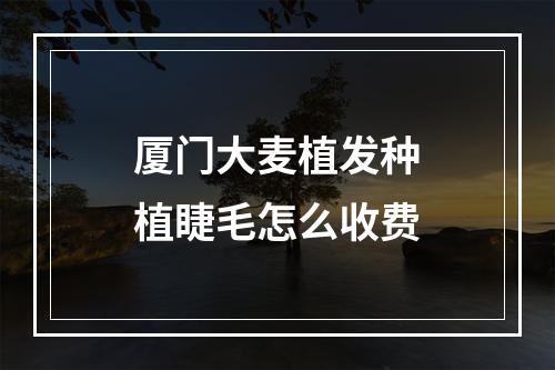 厦门大麦植发种植睫毛怎么收费