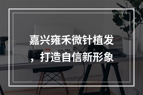 嘉兴雍禾微针植发，打造自信新形象