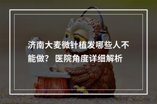 济南大麦微针植发哪些人不能做？ 医院角度详细解析