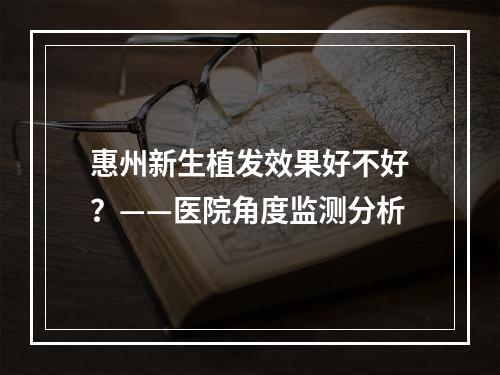 惠州新生植发效果好不好？——医院角度监测分析