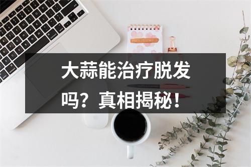 大蒜能治疗脱发吗？真相揭秘！