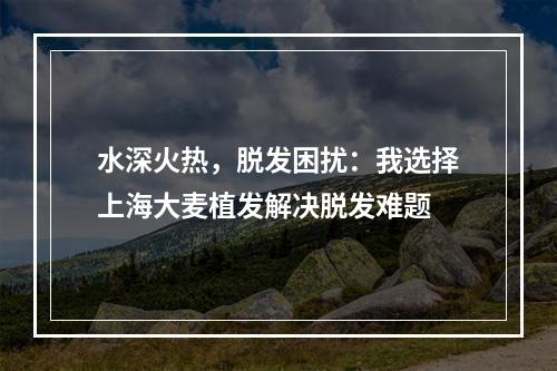 水深火热，脱发困扰：我选择上海大麦植发解决脱发难题