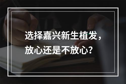 选择嘉兴新生植发，放心还是不放心？