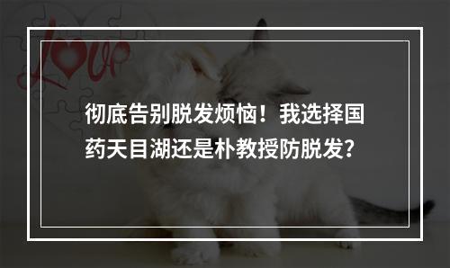 彻底告别脱发烦恼！我选择国药天目湖还是朴教授防脱发？