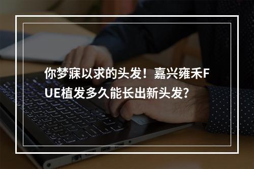 你梦寐以求的头发！嘉兴雍禾FUE植发多久能长出新头发？