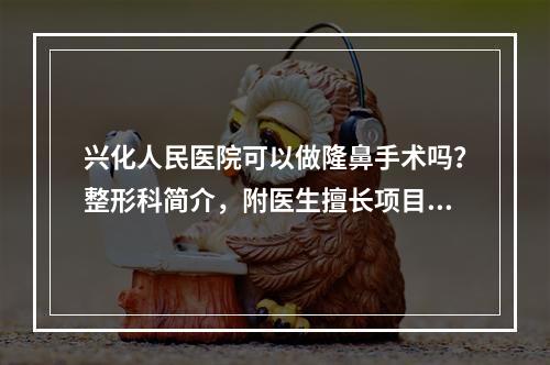 兴化人民医院可以做隆鼻手术吗？整形科简介，附医生擅长项目介绍！