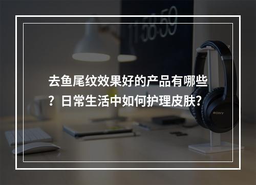 去鱼尾纹效果好的产品有哪些？日常生活中如何护理皮肤？