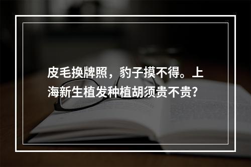 皮毛换牌照，豹子摸不得。上海新生植发种植胡须贵不贵？