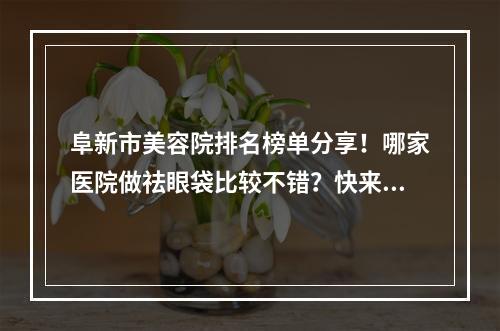 阜新市美容院排名榜单分享！哪家医院做祛眼袋比较不错？快来看看吧