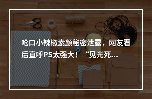 呛口小辣椒素颜秘密泄露，网友看后直呼PS太强大！“见光死”颜值