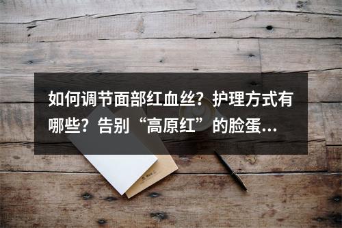 如何调节面部红血丝？护理方式有哪些？告别“高原红”的脸蛋儿！