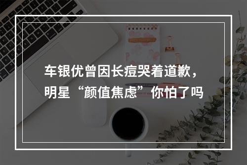 车银优曾因长痘哭着道歉，明星“颜值焦虑”你怕了吗