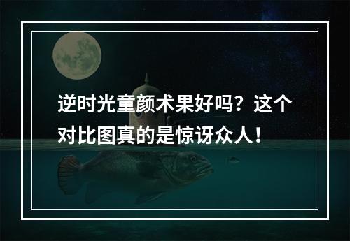 逆时光童颜术果好吗？这个对比图真的是惊讶众人！