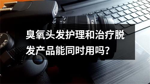 臭氧头发护理和治疗脱发产品能同时用吗？