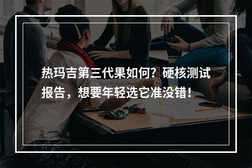 热玛吉第三代果如何？硬核测试报告，想要年轻选它准没错！