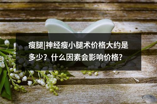 瘦腿|神经瘦小腿术价格大约是多少？什么因素会影响价格？