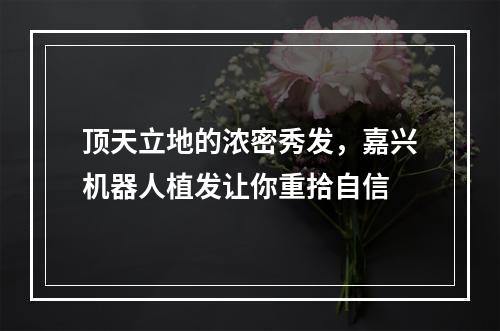 顶天立地的浓密秀发，嘉兴机器人植发让你重拾自信