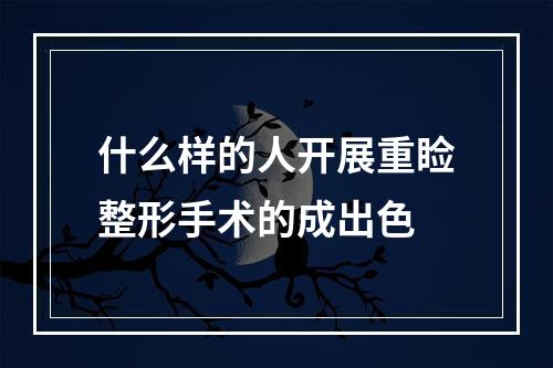 什么样的人开展重睑整形手术的成出色