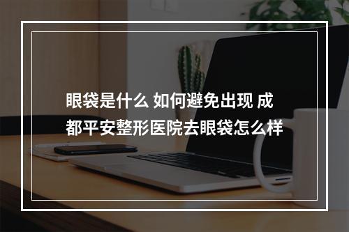 眼袋是什么 如何避免出现 成都平安整形医院去眼袋怎么样