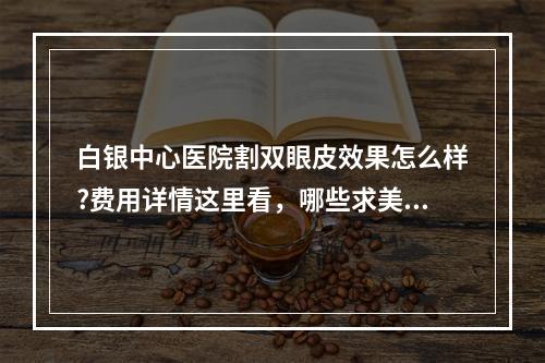 白银中心医院割双眼皮效果怎么样?费用详情这里看，哪些求美者不了解!