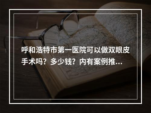 呼和浩特市第一医院可以做双眼皮手术吗？多少钱？内有案例推荐、医院医生信息分享