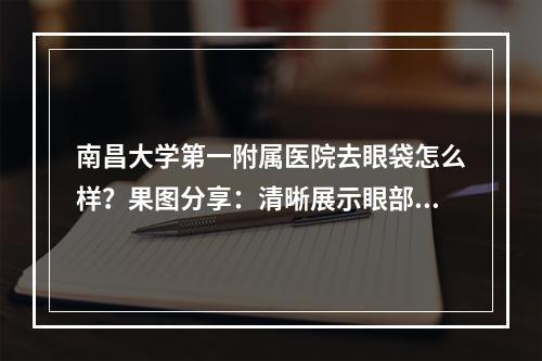 南昌大学第一附属医院去眼袋怎么样？果图分享：清晰展示眼部变化！