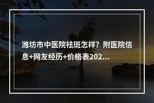 潍坊市中医院祛斑怎样？附医院信息+网友经历+价格表2022