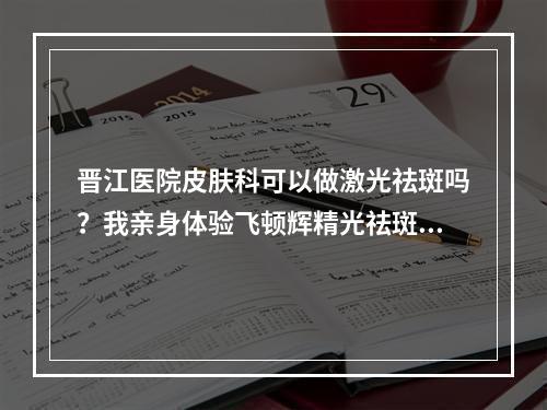 晋江医院皮肤科可以做激光祛斑吗？我亲身体验飞顿辉精光祛斑的果！