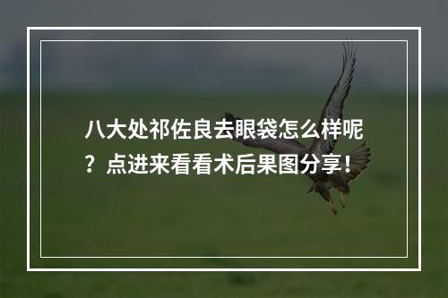 八大处祁佐良去眼袋怎么样呢？点进来看看术后果图分享！