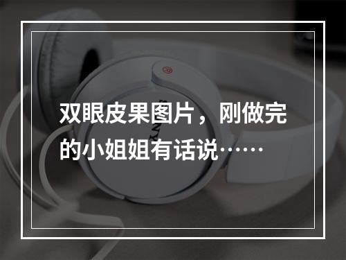 双眼皮果图片，刚做完的小姐姐有话说……